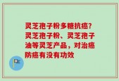 灵芝孢子粉多糖抗癌？灵芝孢子粉、灵芝孢子油等灵芝产品，对治癌防癌有没有功效