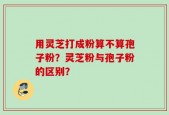 用灵芝打成粉算不算孢子粉？灵芝粉与孢子粉的区别？