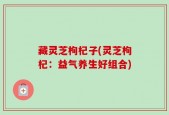 藏灵芝枸杞子(灵芝枸杞：益气养生好组合)