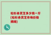 松杉赤灵芝多少钱一斤(松杉赤灵芝市场价格揭晓)