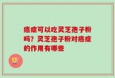 癌症可以吃灵芝孢子粉吗？灵芝孢子粉对癌症的作用有哪些