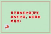 灵芝黑枸杞泡茶(灵芝黑枸杞泡茶，双倍美肌助养生)