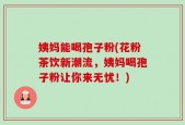 姨妈能喝孢子粉(花粉茶饮新潮流，姨妈喝孢子粉让你来无忧！)