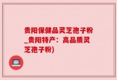 贵阳保健品灵芝孢子粉_贵阳特产：高品质灵芝孢子粉)