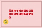 灵芝孢子粉潮湿后还能食用吗如何判断其安全性