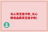 元心灵芝孢子粉_元心牌高品质灵芝孢子粉)