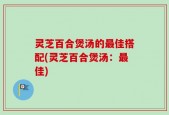 灵芝百合煲汤的最佳搭配(灵芝百合煲汤：最佳)