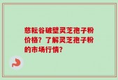 慈耘谷破壁灵芝孢子粉价格？了解灵芝孢子粉的市场行情？