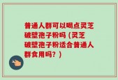 普通人群可以喝点灵芝破壁孢子粉吗 (灵芝破壁孢子粉适合普通人群食用吗？)