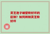 灵芝孢子破壁粉好坏的区别？如何辨别灵芝粉好坏