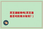 灵芝酒驱寒吗(灵芝酒是否对抗寒冷有效？)