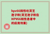 hpv66阳性吃灵芝孢子粉(灵芝孢子粉在HPV66阳性患者中的应用效果)
