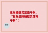 世友破壁灵芝孢子粉_“世友品牌破壁灵芝孢子粉”)