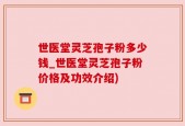 世医堂灵芝孢子粉多少钱_世医堂灵芝孢子粉价格及功效介绍)