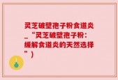 灵芝破壁孢子粉食道炎_“灵芝破壁孢子粉：缓解食道炎的天然选择”)