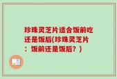 珍珠灵芝片适合饭前吃还是饭后(珍珠灵芝片：饭前还是饭后？)