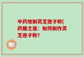 中药炮制灵芝孢子粉(药膳之道：如何制作灵芝孢子粉？