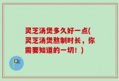灵芝汤煲多久好一点(灵芝汤煲熬制时长，你需要知道的一切！)