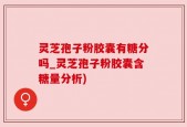 灵芝孢子粉胶囊有糖分吗_灵芝孢子粉胶囊含糖量分析)