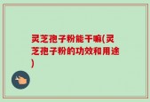灵芝孢子粉能干嘛(灵芝孢子粉的功效和用途)
