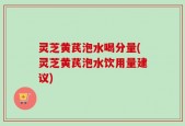 灵芝黄芪泡水喝分量(灵芝黄芪泡水饮用量建议)