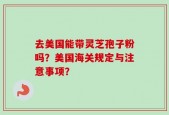 去美国能带灵芝孢子粉吗？美国海关规定与注意事项？