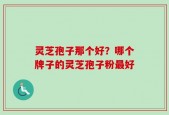 灵芝孢子那个好？哪个牌子的灵芝孢子粉最好