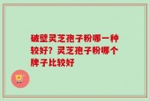 破壁灵芝孢子粉哪一种较好？灵芝孢子粉哪个牌子比较好