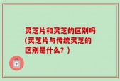 灵芝片和灵芝的区别吗(灵芝片与传统灵芝的区别是什么？)