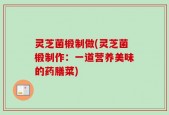 灵芝菌椴制做(灵芝菌椴制作：一道营养美味的药膳菜)