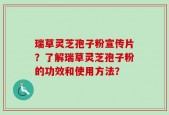 瑞草灵芝孢子粉宣传片？了解瑞草灵芝孢子粉的功效和使用方法？