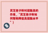 灵芝孢子粉对尿酸高的作用_“灵芝孢子粉如何帮助降低高尿酸水平”)