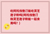 吃阿托伐他汀能吃灵芝孢子粉吗(阿托伐他汀和灵芝孢子粉能一起食用吗？)