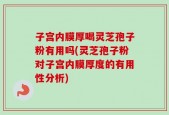 子宫内膜厚喝灵芝孢子粉有用吗(灵芝孢子粉对子宫内膜厚度的有用性分析)