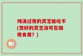炖汤过夜的灵芝能吃不(煲好的灵芝汤可否隔夜食用？)