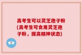 高考生可以灵芝孢子粉(高考生可食用灵芝孢子粉，提高精神状态)