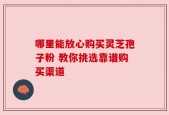 哪里能放心购买灵芝孢子粉 教你挑选靠谱购买渠道