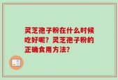 灵芝孢子粉在什么时候吃好呢？灵芝孢子粉的正确食用方法？