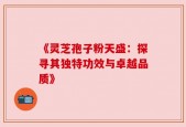 《灵芝孢子粉天盛：探寻其独特功效与卓越品质》
