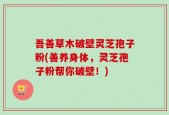吾善草木破壁灵芝孢子粉(善养身体，灵芝孢子粉帮你破壁！)
