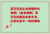 灵芝花怎么处理最好吃视频(【美食视频】灵芝花的最佳食用方法，让你吃出不一样的美味)
