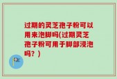 过期的灵芝孢子粉可以用来泡脚吗(过期灵芝孢子粉可用于脚部浸泡吗？)