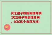灵芝孢子粉能调理肾病(灵芝孢子粉调理肾病，试试这个自然方法)