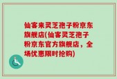 仙客来灵芝孢子粉京东旗舰店(仙客灵芝孢子粉京东官方旗舰店，全场优惠限时抢购)