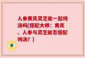 人参黄芪灵芝能一起炖汤吗(搭配大师：黄芪、人参与灵芝能否搭配炖汤？)