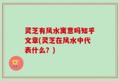 灵芝有风水寓意吗知乎文章(灵芝在风水中代表什么？)