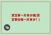 灵芝草一斤多少钱(灵芝草价格一斤多少？)