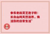 参农老段灵芝孢子粉：长白山纯天然滋养，焕活你的日常生活”