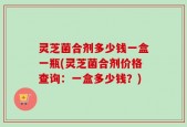 灵芝菌合剂多少钱一盒一瓶(灵芝菌合剂价格查询：一盒多少钱？)