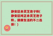 静安区赤灵芝孢子粉(静安区纯正赤灵芝孢子粉，健康生活的不二选择！)